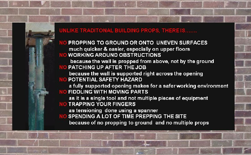 Unlike traditional building props there is... no propping to grown or onto uneven surfaces, much quicker and easier, especially on upper floors. No working around obstructions, because the wall is propped form above, not by the ground. No patching up after the job, because the wall is supported right across the opening. No potential safety hazards, a fully supported opening makes for a safer working environment. No fiddling with moving parts, as it is a single tool and not multiple pieces of equipment. No trapping your fingers, as tensioning is done using a spanner. No spending lots of time prepping the site because of no propping to the ground and no multiple props. 